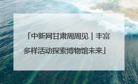 中新网甘肃周周见｜丰富多样活动探索博物馆未来