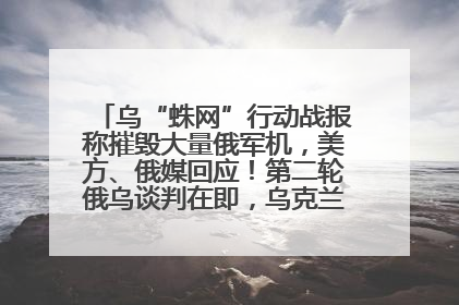 乌“蛛网”行动战报称摧毁大量俄军机，美方、俄媒回应！第二轮俄乌谈判在即，乌克兰提出三大诉求