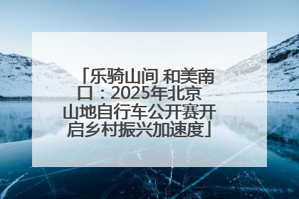 乐骑山间 和美南口：2025年北京山地自行车公开赛开启乡村振兴加速度
