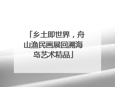 乡土即世界，舟山渔民画展回溯海岛艺术精品