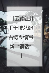 云南江川千年技艺熔古铸今续写新“铜话”