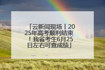 云新闻现场丨2025年高考顺利结束！我省考生6月25日左右可查成绩