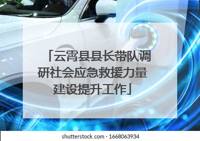 云霄县县长带队调研社会应急救援力量建设提升工作