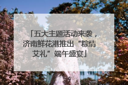 五大主题活动来袭，济南鲜花港推出“粽情艾礼”端午盛宴