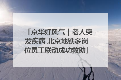 京华好风气｜老人突发疾病 北京地铁多岗位员工联动成功救助