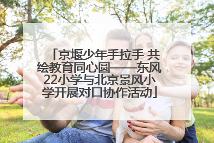 京堰少年手拉手 共绘教育同心圆——东风22小学与北京景风小学开展对口协作活动
