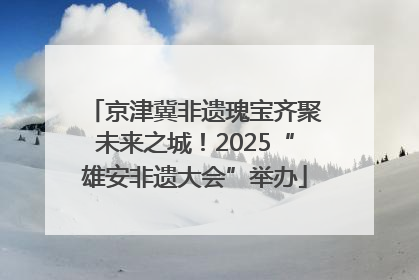 京津冀非遗瑰宝齐聚未来之城！2025“雄安非遗大会”举办