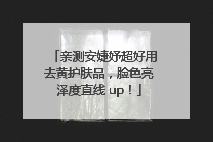 亲测安婕妤超好用去黄护肤品，脸色亮泽度直线 up！