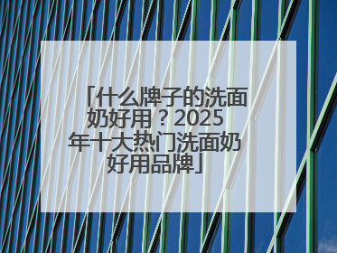 什么牌子的洗面奶好用？2025年十大热门洗面奶好用品牌
