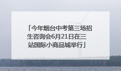 今年烟台中考第三场招生咨询会6月21日在三站国际小商品城举行