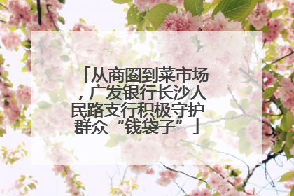 从商圈到菜市场，广发银行长沙人民路支行积极守护群众“钱袋子”