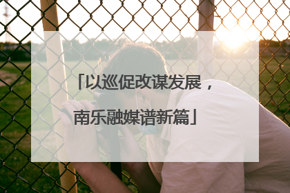以巡促改谋发展，南乐融媒谱新篇