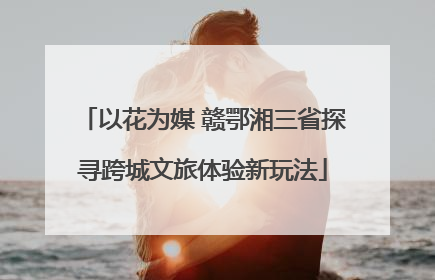 以花为媒 赣鄂湘三省探寻跨城文旅体验新玩法