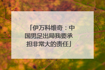 伊万科维奇：中国男足出局我要承担非常大的责任