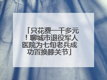 只花费一千多元！聊城市退役军人医院为七旬老兵成功置换膝关节
