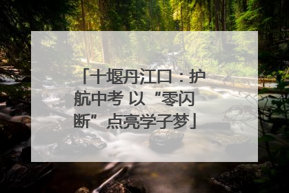 十堰丹江口：护航中考 以“零闪断”点亮学子梦