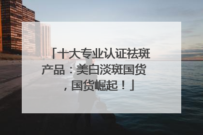 十大专业认证祛斑产品：美白淡斑国货，国货崛起！