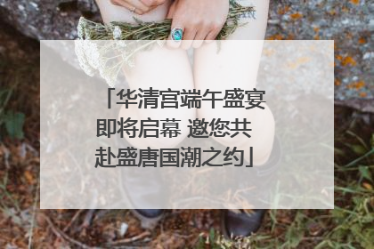 华清宫端午盛宴即将启幕 邀您共赴盛唐国潮之约