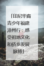 印尼华裔青少年福建漳州行：感受祖地文化和侨乡发展脉搏
