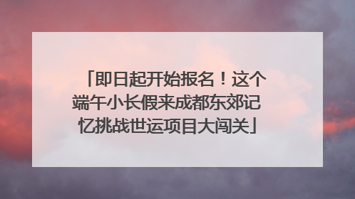 即日起开始报名！这个端午小长假来成都东郊记忆挑战世运项目大闯关