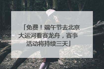 免费！端午节去北京大运河看赛龙舟，赛事活动将持续三天