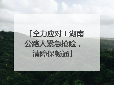 全力应对！湖南公路人紧急抢险，清障保畅通