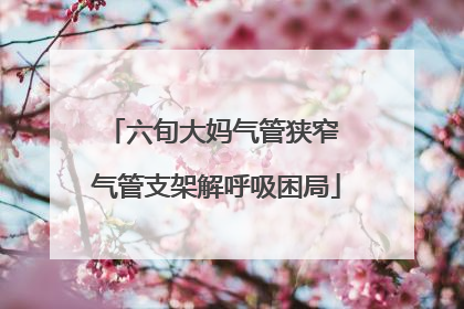 六旬大妈气管狭窄 气管支架解呼吸困局