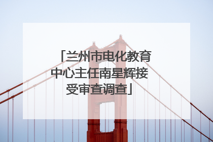 兰州市电化教育中心主任南星辉接受审查调查