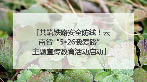 共筑铁路安全防线！云南省“5•26我爱路”主题宣传教育活动启动