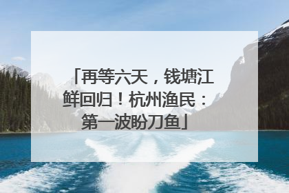 再等六天，钱塘江鲜回归！杭州渔民：第一波盼刀鱼