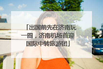 出国前先在济南玩一圈，济南机场首迎国际中转旅游团