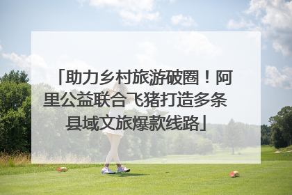 助力乡村旅游破圈！阿里公益联合飞猪打造多条县域文旅爆款线路