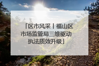区市风采丨福山区市场监管局三维驱动执法质效升级