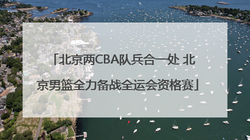 北京两CBA队兵合一处 北京男篮全力备战全运会资格赛