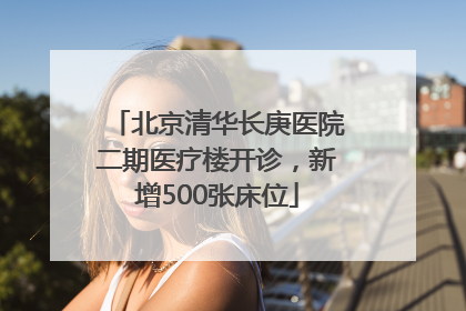 北京清华长庚医院二期医疗楼开诊，新增500张床位
