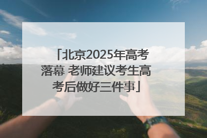 北京2025年高考落幕 老师建议考生高考后做好三件事