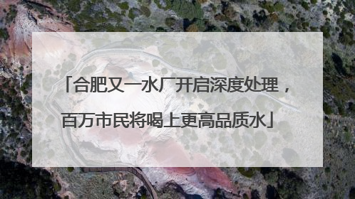 合肥又一水厂开启深度处理，百万市民将喝上更高品质水