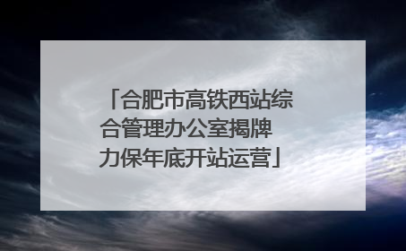 合肥市高铁西站综合管理办公室揭牌 力保年底开站运营