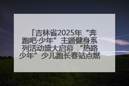 吉林省2025年“奔跑吧·少年”主题健身系列活动盛大启幕 “热路少年”少儿跑长春站点燃少年运动热情