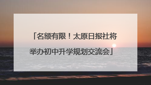名额有限！太原日报社将举办初中升学规划交流会