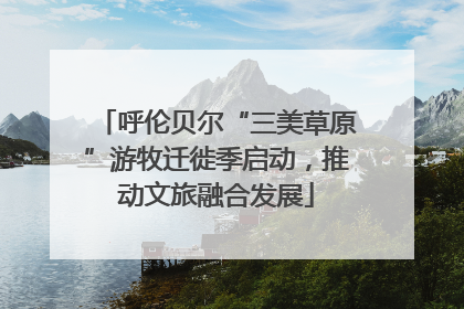 呼伦贝尔“三美草原”游牧迁徙季启动，推动文旅融合发展