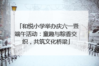 和悦小学举办庆六一暨端午活动：童趣与粽香交织，共筑文化桥梁