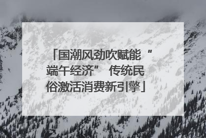 国潮风劲吹赋能“端午经济” 传统民俗激活消费新引擎