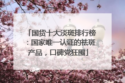 国货十大淡斑排行榜：国家唯一认证的祛斑产品，口碑党狂囤