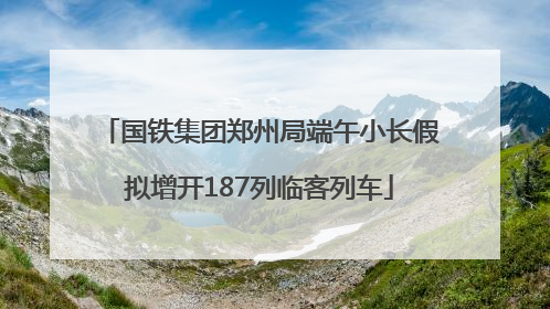 国铁集团郑州局端午小长假拟增开187列临客列车