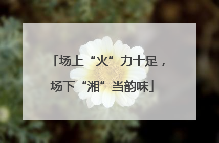 场上“火”力十足，场下“湘”当韵味