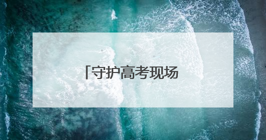 守护高考现场 他们全力以赴
