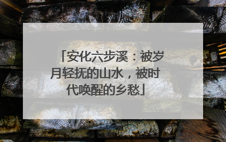 安化六步溪：被岁月轻抚的山水，被时代唤醒的乡愁