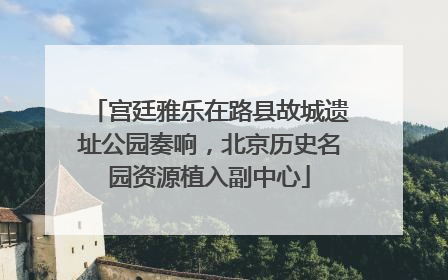 宫廷雅乐在路县故城遗址公园奏响，北京历史名园资源植入副中心