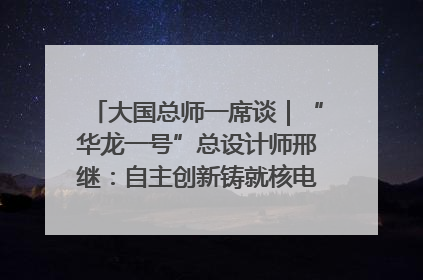 大国总师一席谈｜“华龙一号”总设计师邢继：自主创新铸就核电“国家名片”